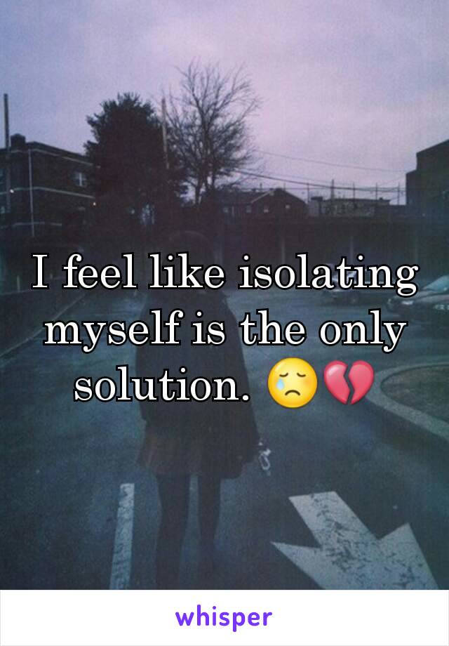 I feel like isolating myself is the only solution. 😢💔
