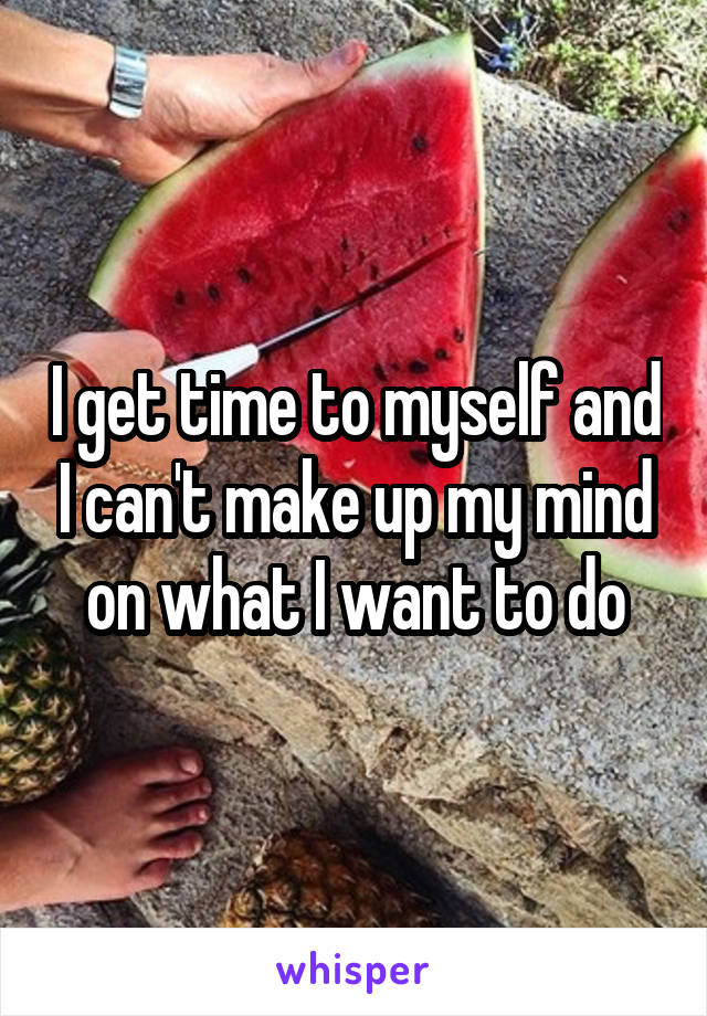 I get time to myself and I can't make up my mind on what I want to do