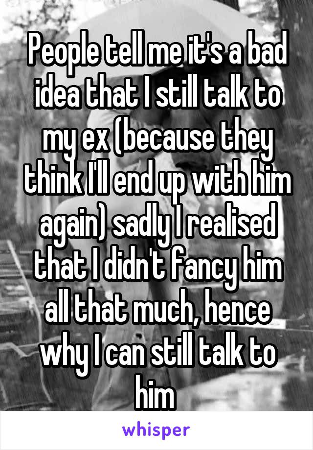 People tell me it's a bad idea that I still talk to my ex (because they think I'll end up with him again) sadly I realised that I didn't fancy him all that much, hence why I can still talk to him 