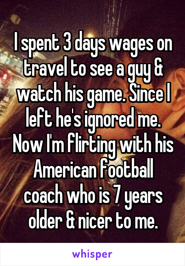 I spent 3 days wages on travel to see a guy & watch his game. Since I left he's ignored me. Now I'm flirting with his American football coach who is 7 years older & nicer to me.