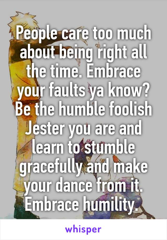 People care too much about being right all the time. Embrace your faults ya know? Be the humble foolish Jester you are and learn to stumble gracefully and make your dance from it. Embrace humility. 