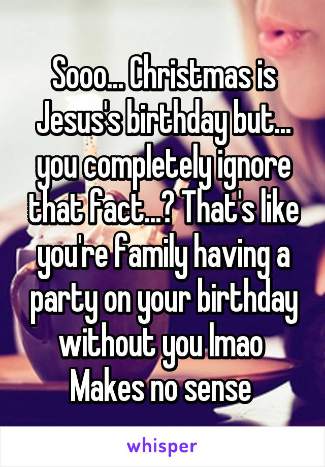 Sooo... Christmas is Jesus's birthday but... you completely ignore that fact...? That's like you're family having a party on your birthday without you lmao 
Makes no sense 
