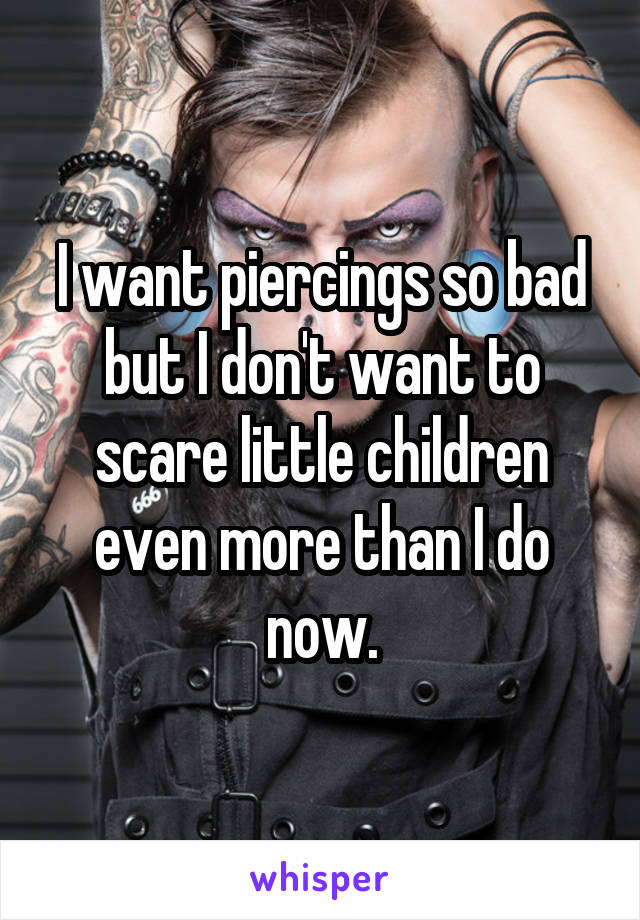 I want piercings so bad but I don't want to scare little children even more than I do now.