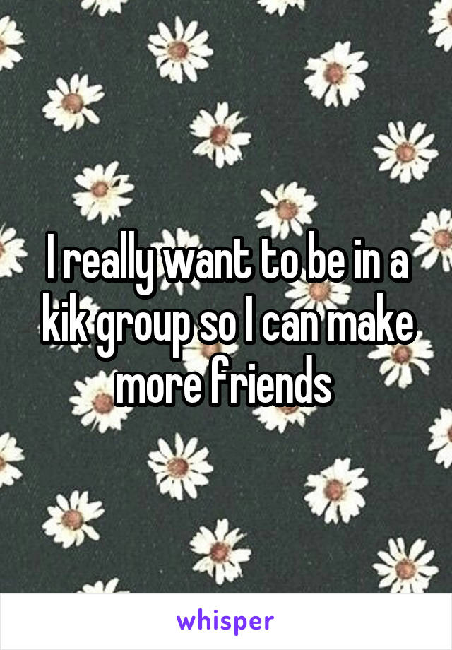 I really want to be in a kik group so I can make more friends 