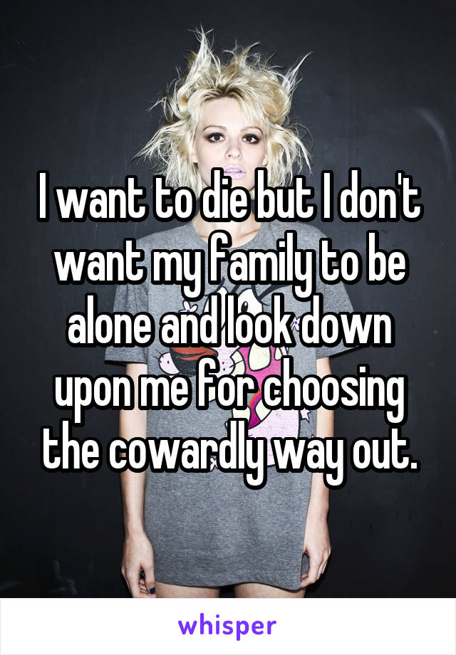 I want to die but I don't want my family to be alone and look down upon me for choosing the cowardly way out.