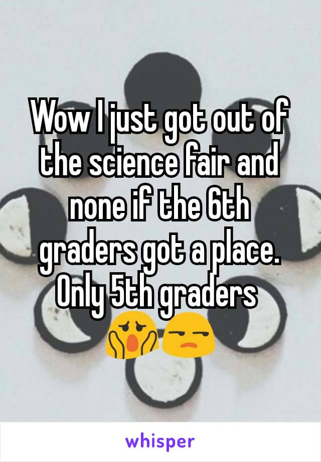 Wow I just got out of the science fair and none if the 6th graders got a place. Only 5th graders 
😱😒