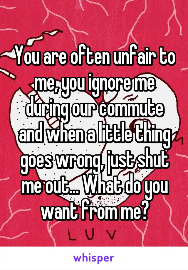 You are often unfair to me, you ignore me during our commute and when a little thing goes wrong, just shut me out... What do you want from me?