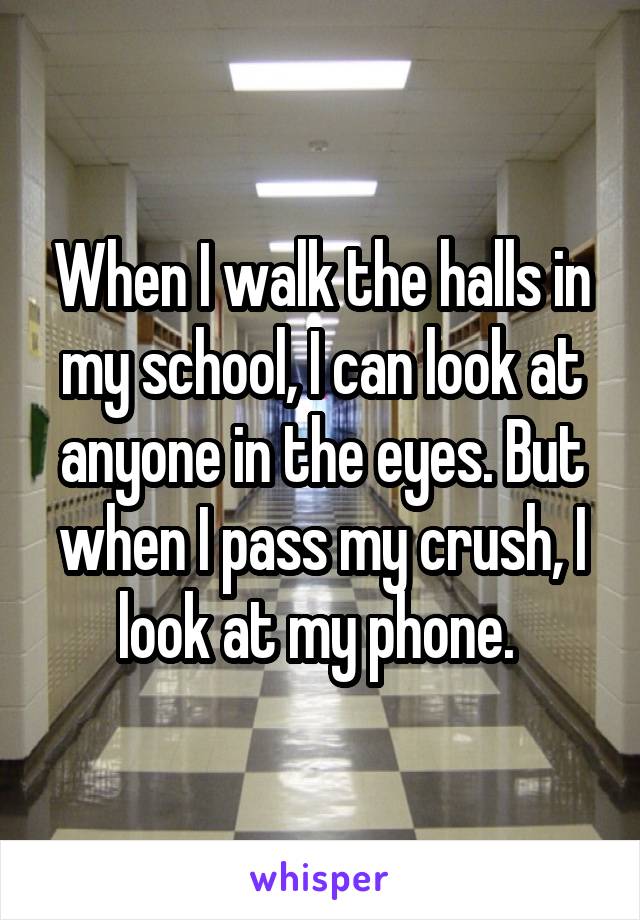 When I walk the halls in my school, I can look at anyone in the eyes. But when I pass my crush, I look at my phone. 