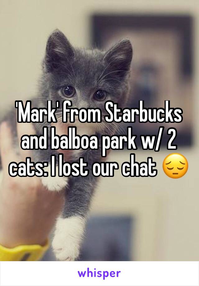 'Mark' from Starbucks and balboa park w/ 2 cats: I lost our chat 😔