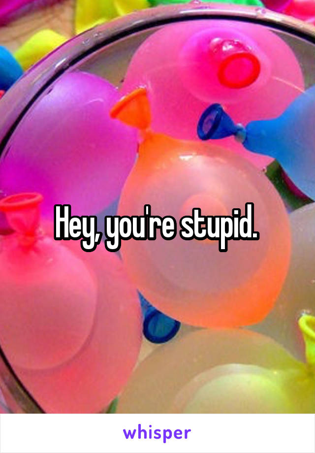 Hey, you're stupid. 