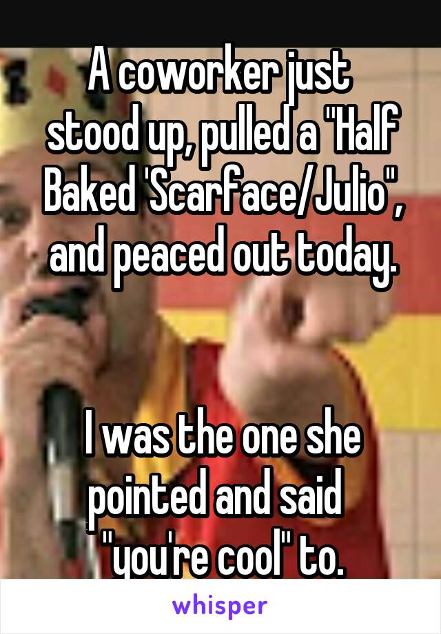 A coworker just 
stood up, pulled a "Half Baked 'Scarface/Julio'', and peaced out today.
  

I was the one she pointed and said  
"you're cool" to.