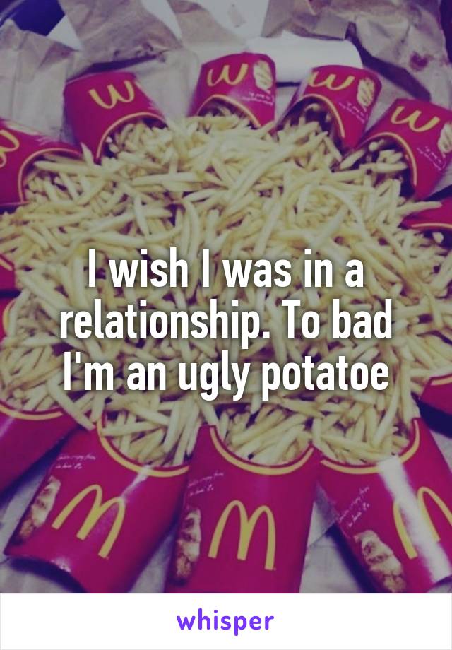 I wish I was in a relationship. To bad I'm an ugly potatoe