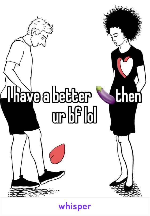 I have a better 🍆then ur bf lol