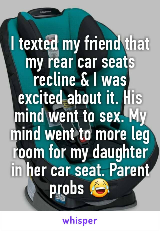 I texted my friend that my rear car seats recline & I was excited about it. His mind went to sex. My mind went to more leg room for my daughter in her car seat. Parent probs 😂