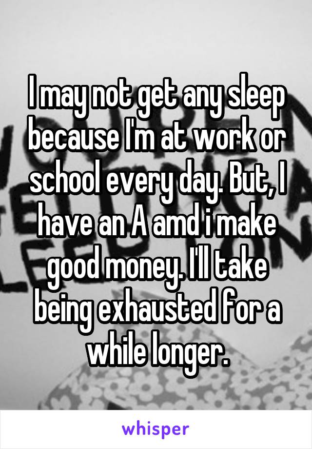 I may not get any sleep because I'm at work or school every day. But, I have an A amd i make good money. I'll take being exhausted for a while longer.