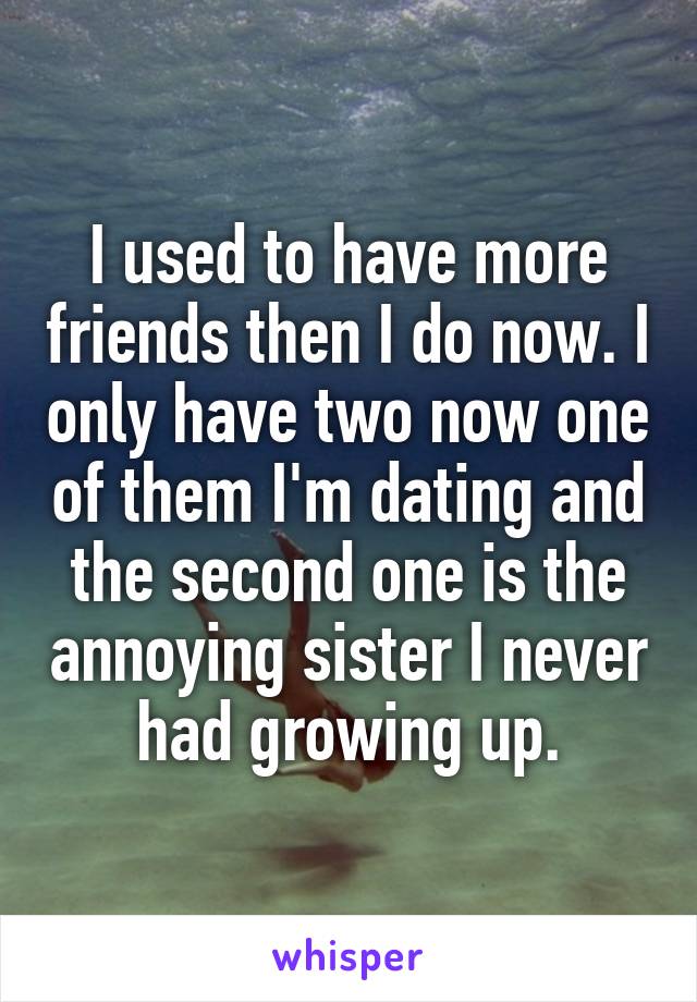 I used to have more friends then I do now. I only have two now one of them I'm dating and the second one is the annoying sister I never had growing up.