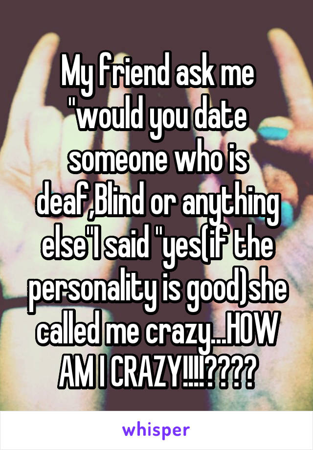 My friend ask me "would you date someone who is deaf,Blind or anything else"I said "yes(if the personality is good)she called me crazy...HOW AM I CRAZY!!!!????