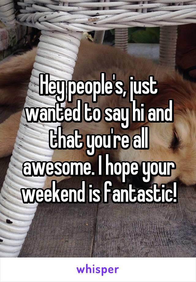 Hey people's, just wanted to say hi and that you're all awesome. I hope your weekend is fantastic!