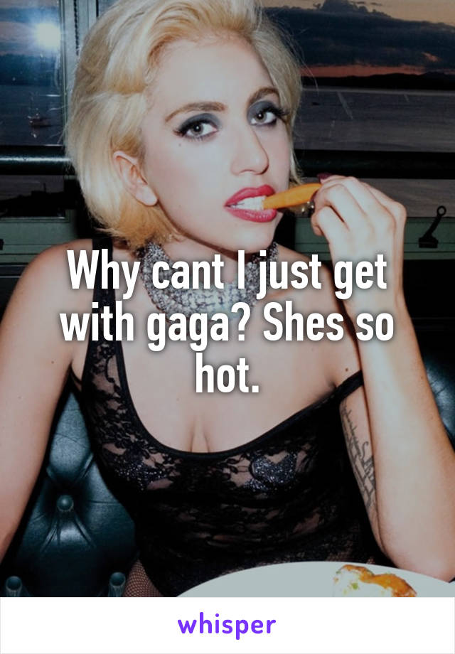 Why cant I just get with gaga? Shes so hot.