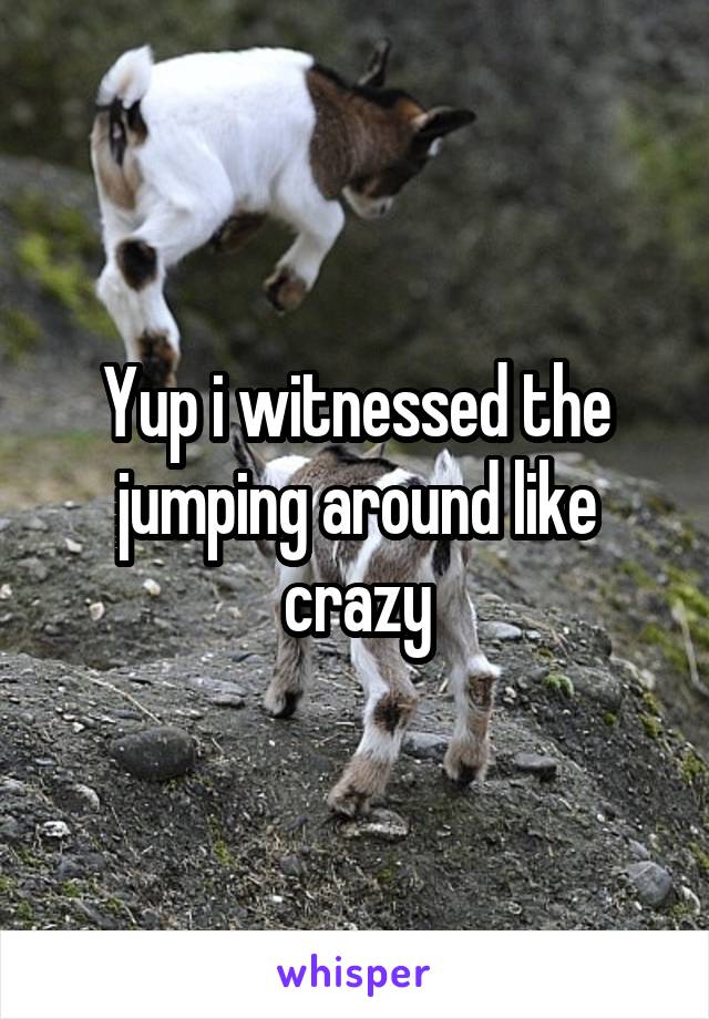 Yup i witnessed the jumping around like crazy