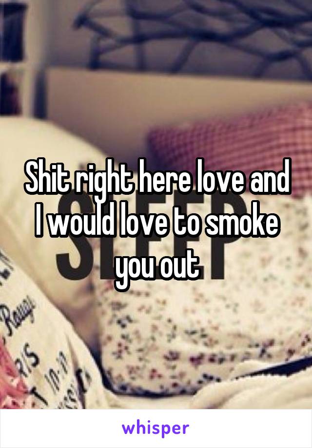 Shit right here love and I would love to smoke you out