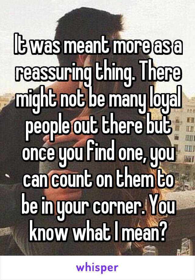 It was meant more as a reassuring thing. There might not be many loyal people out there but once you find one, you can count on them to be in your corner. You know what I mean?