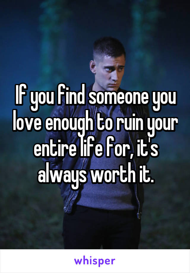 If you find someone you love enough to ruin your entire life for, it's always worth it.