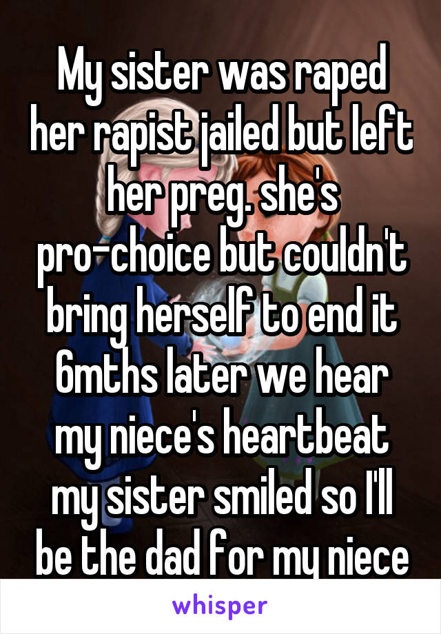 My sister was raped her rapist jailed but left her preg. she's pro-choice but couldn't bring herself to end it 6mths later we hear my niece's heartbeat my sister smiled so I'll be the dad for my niece