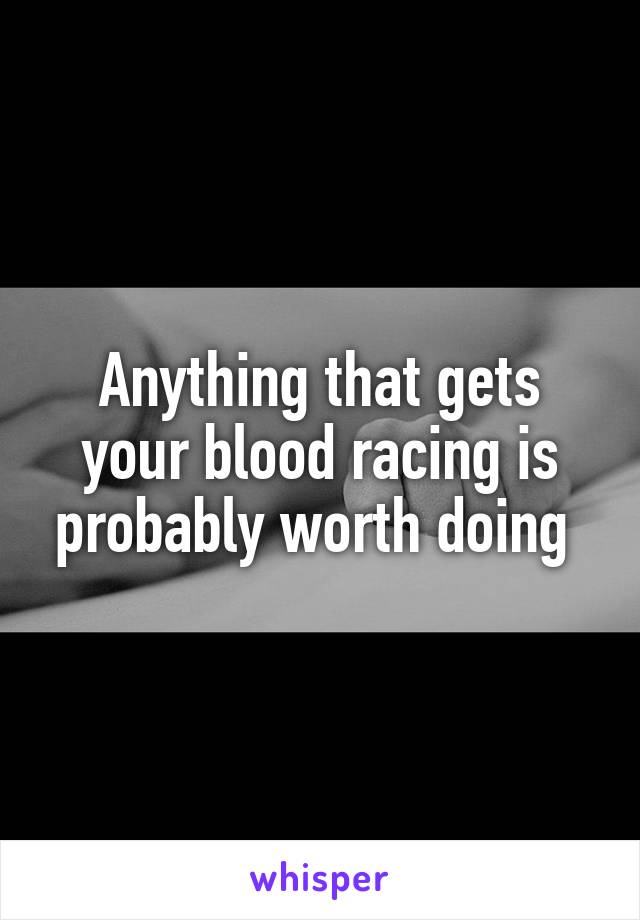 Anything that gets your blood racing is probably worth doing 