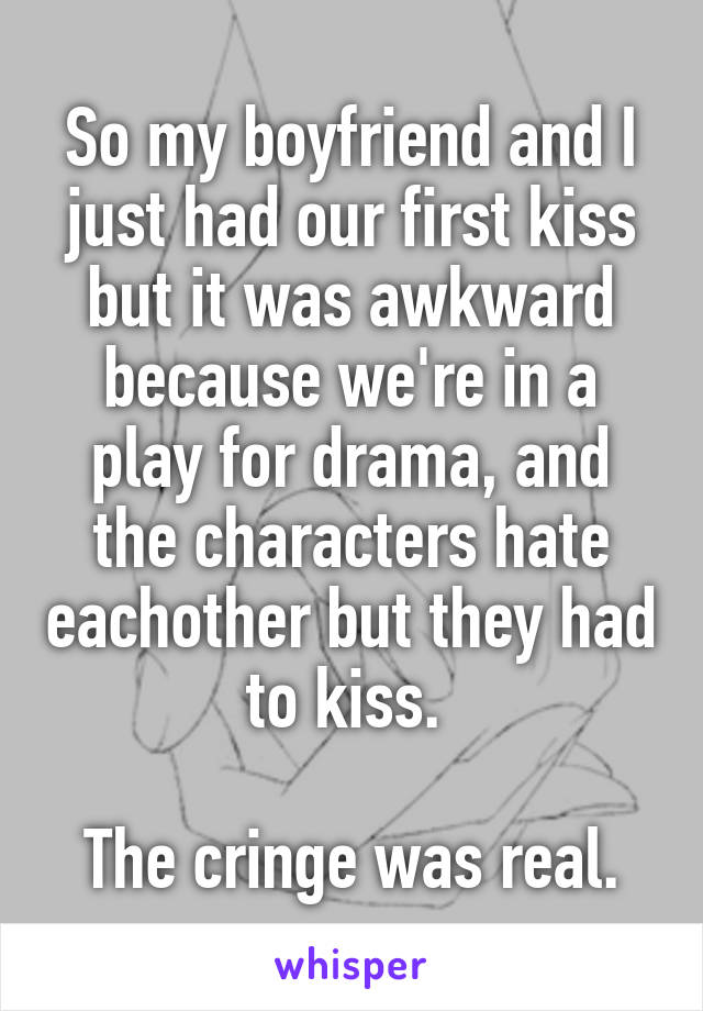 So my boyfriend and I just had our first kiss but it was awkward because we're in a play for drama, and the characters hate eachother but they had to kiss. 

The cringe was real.