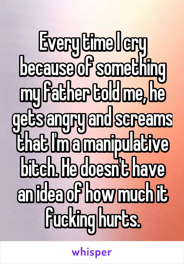Every time I cry because of something my father told me, he gets angry and screams that I'm a manipulative bitch. He doesn't have an idea of how much it fucking hurts.