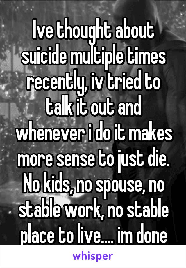 Ive thought about suicide multiple times recently, iv tried to talk it out and whenever i do it makes more sense to just die. No kids, no spouse, no stable work, no stable place to live.... im done