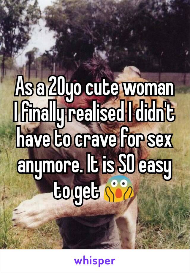 As a 20yo cute woman I finally realised I didn't have to crave for sex anymore. It is SO easy to get 😱
