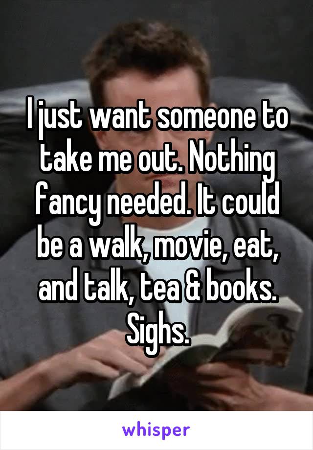 I just want someone to take me out. Nothing fancy needed. It could be a walk, movie, eat, and talk, tea & books. Sighs.