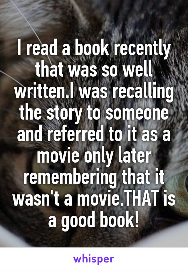 I read a book recently that was so well written.I was recalling the story to someone and referred to it as a movie only later remembering that it wasn't a movie.THAT is a good book!