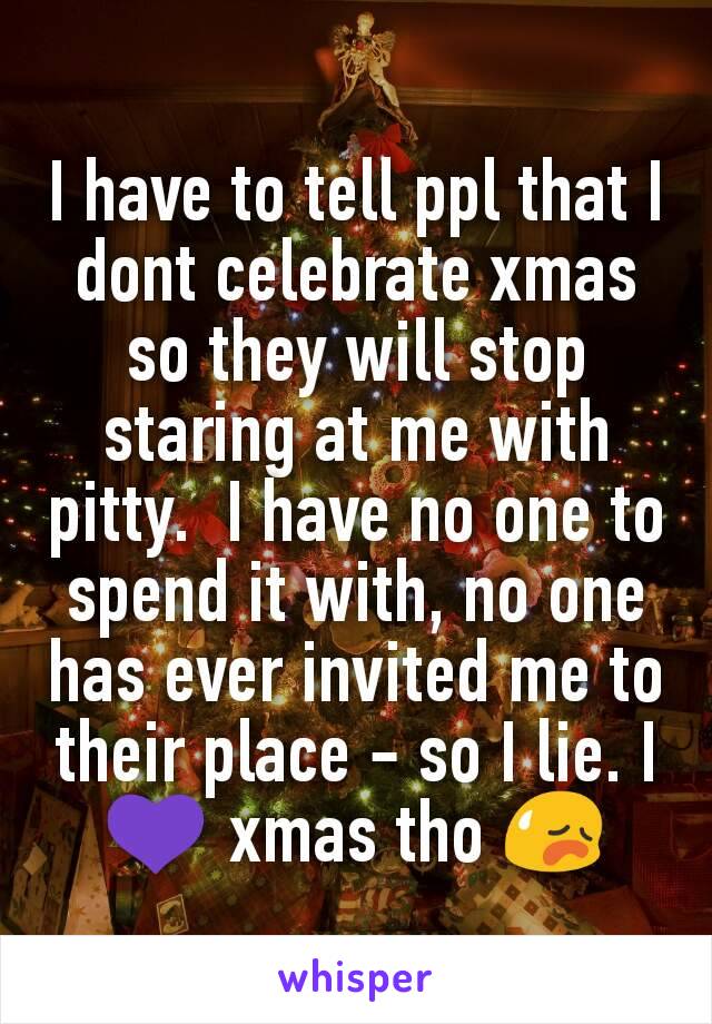I have to tell ppl that I dont celebrate xmas so they will stop staring at me with pitty.  I have no one to spend it with, no one has ever invited me to their place - so I lie. I 💜 xmas tho 😥