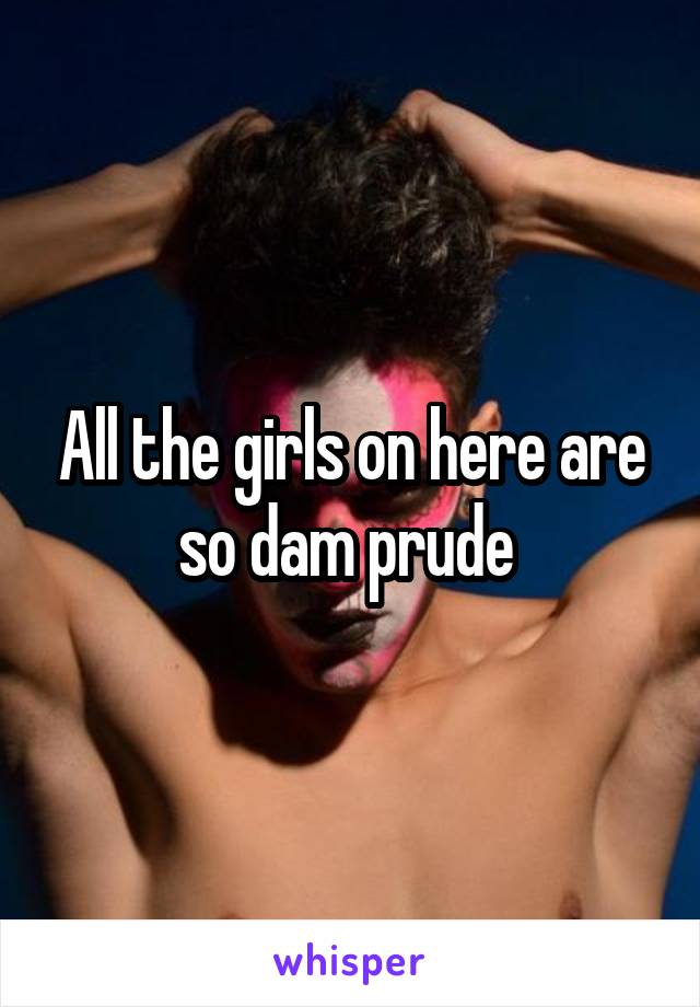 All the girls on here are so dam prude 