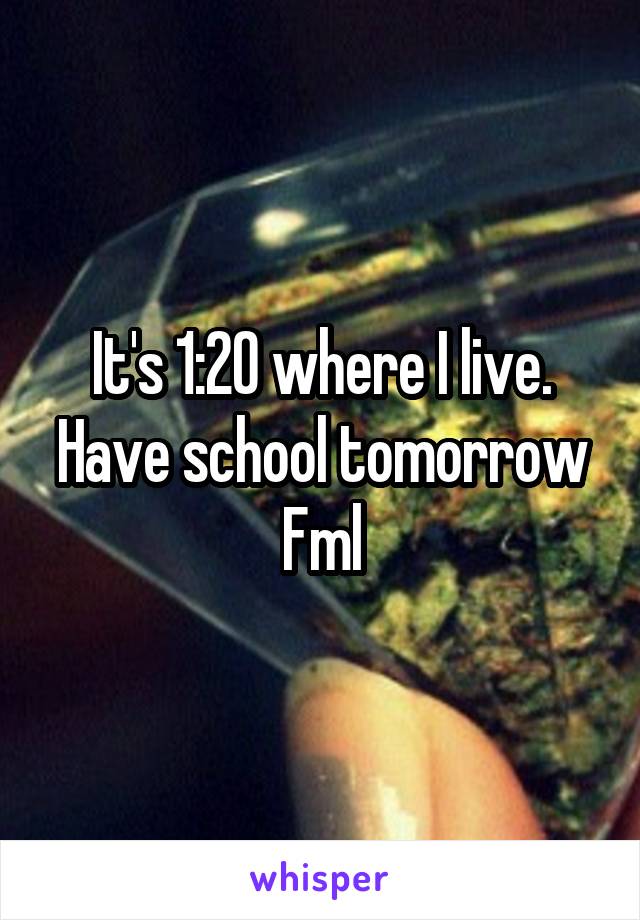 It's 1:20 where I live.
Have school tomorrow
Fml