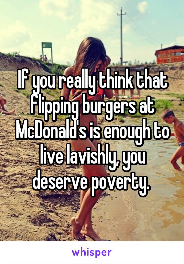 If you really think that flipping burgers at McDonald's is enough to live lavishly, you deserve poverty. 
