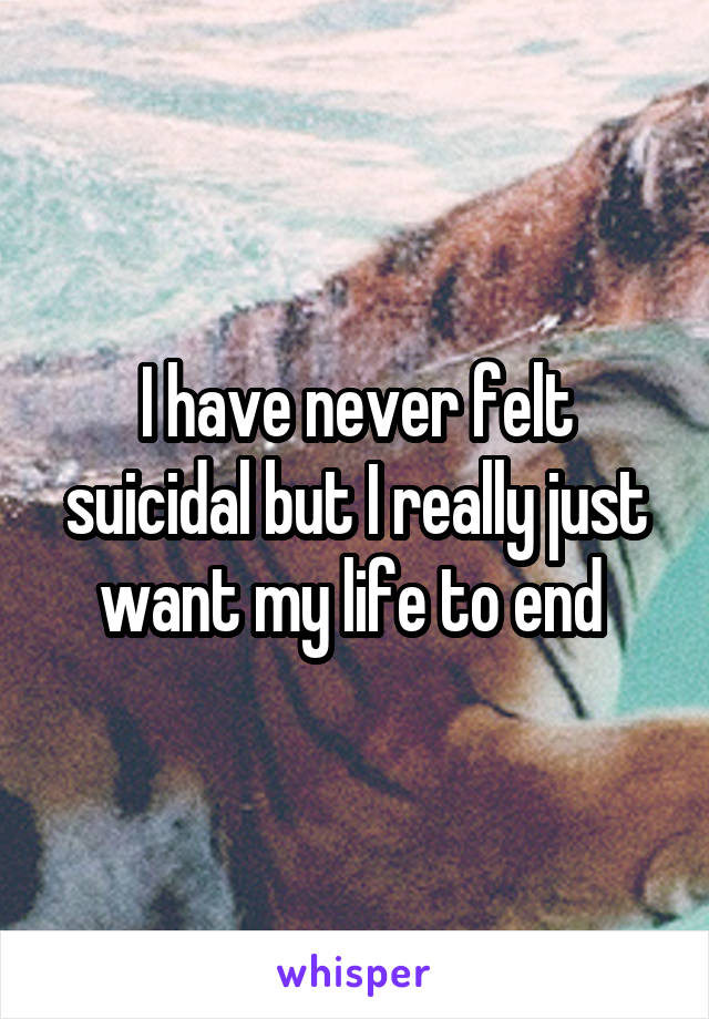 I have never felt suicidal but I really just want my life to end 