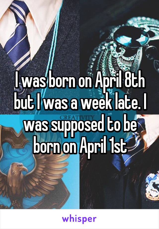 I was born on April 8th but I was a week late. I was supposed to be born on April 1st