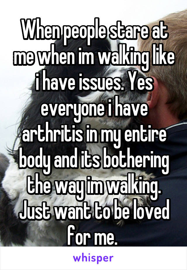 When people stare at me when im walking like i have issues. Yes everyone i have arthritis in my entire body and its bothering the way im walking. Just want to be loved for me. 