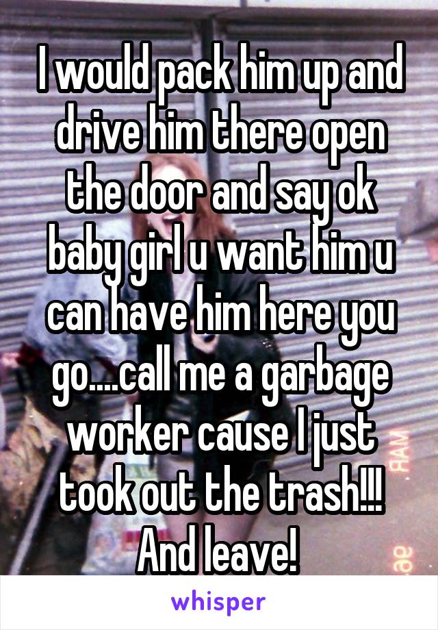 I would pack him up and drive him there open the door and say ok baby girl u want him u can have him here you go....call me a garbage worker cause I just took out the trash!!! And leave! 