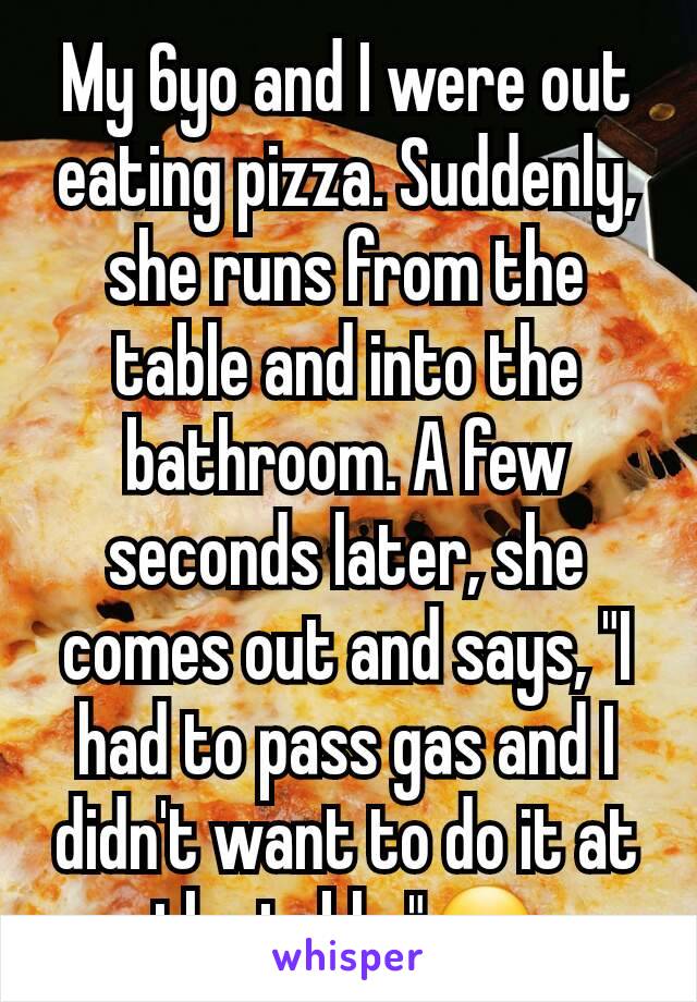 My 6yo and I were out eating pizza. Suddenly, she runs from the table and into the bathroom. A few seconds later, she comes out and says, "I had to pass gas and I didn't want to do it at the table."😏