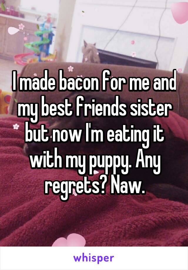 I made bacon for me and my best friends sister but now I'm eating it with my puppy. Any regrets? Naw.