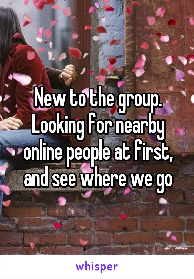 New to the group. Looking for nearby online people at first, and see where we go