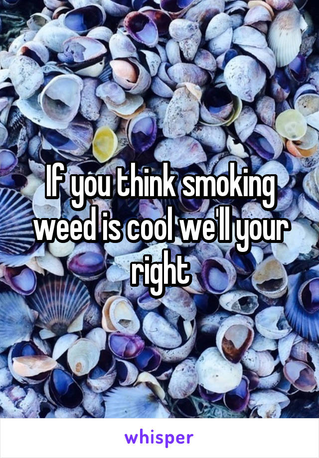 If you think smoking weed is cool we'll your right