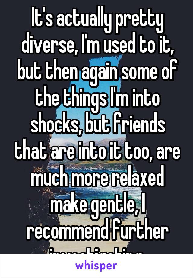 It's actually pretty diverse, I'm used to it, but then again some of the things I'm into shocks, but friends that are into it too, are much more relaxed make gentle, I recommend further investigating.