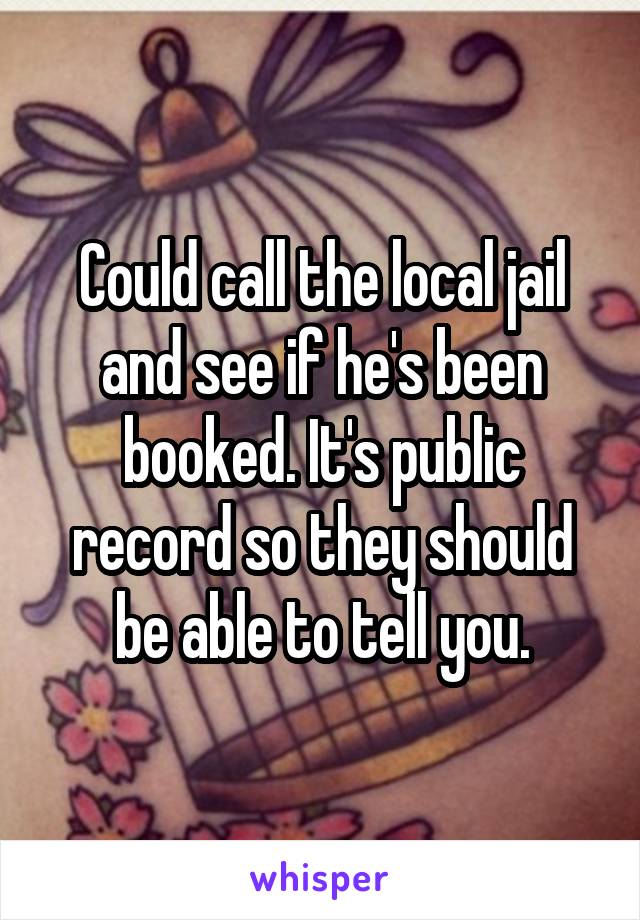 Could call the local jail and see if he's been booked. It's public record so they should be able to tell you.