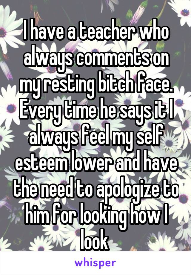 I have a teacher who always comments on my resting bitch face. Every time he says it I always feel my self esteem lower and have the need to apologize to him for looking how I look 